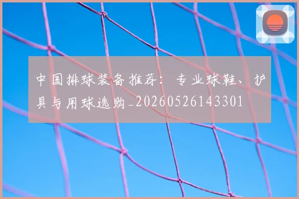 中国排球装备推荐:专业球鞋、护具与用球选购_20260526143301