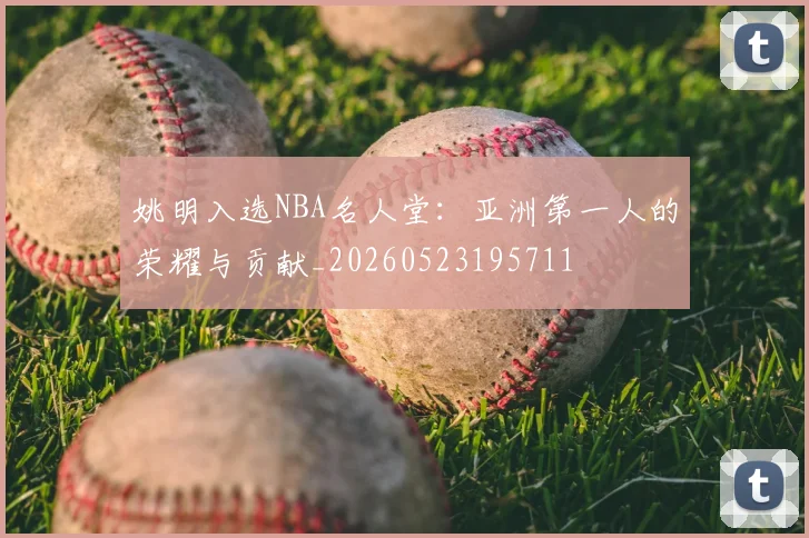 姚明入选NBA名人堂:亚洲第一人的荣耀与贡献_20260523195711