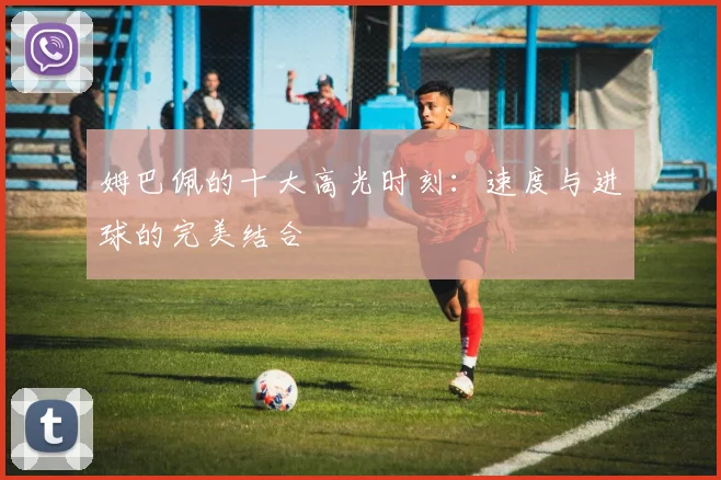 姆巴佩的十大高光时刻:速度与进球的完美结合