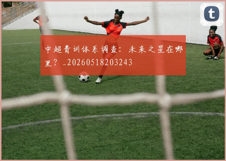 中超青训体系调查：未来之星在哪里？_20260518203243