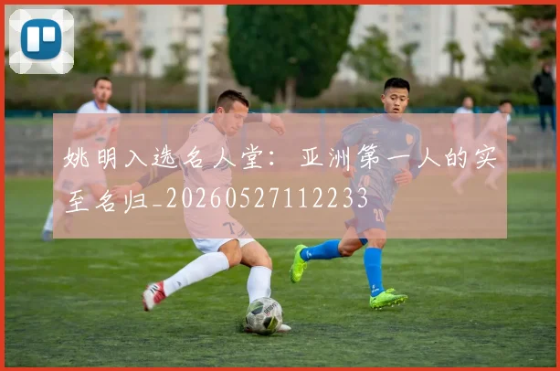 姚明入选名人堂：亚洲第一人的实至名归_20260527112233